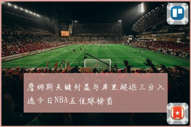 詹姆斯关键封盖与库里超远三分入选今日NBA五佳球榜首