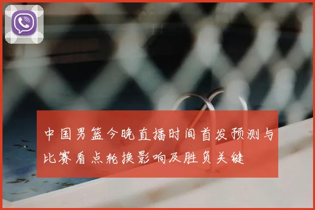 中国男篮今晚直播时间首发预测与比赛看点轮换影响及胜负关键