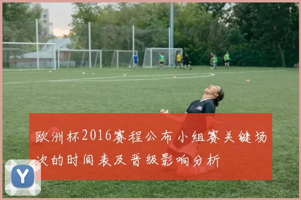 欧洲杯2016赛程公布小组赛关键场次的时间表及晋级影响分析