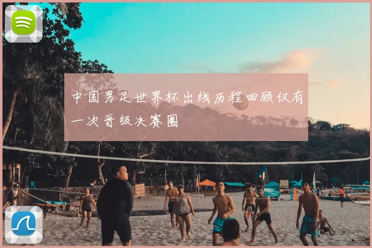 中国男足世界杯出线历程回顾仅有一次晋级决赛圈