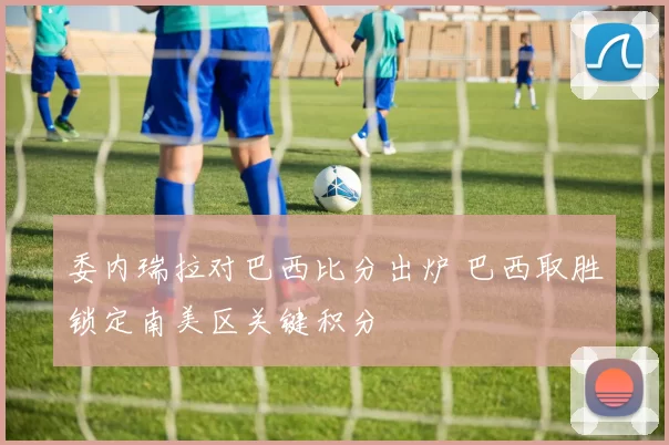 委内瑞拉对巴西比分出炉 巴西取胜锁定南美区关键积分