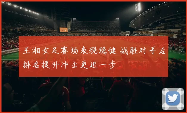 王湘女足赛场表现稳健 战胜对手后排名提升冲击更进一步