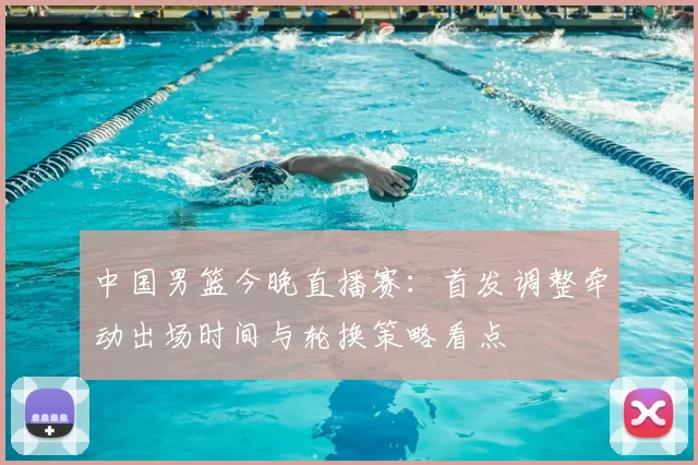中国男篮今晚直播赛：首发调整牵动出场时间与轮换策略看点