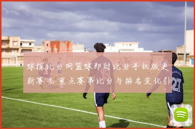 球探比分网篮球即时比分手机版更新赛况 重点赛事比分与排名变化引关注