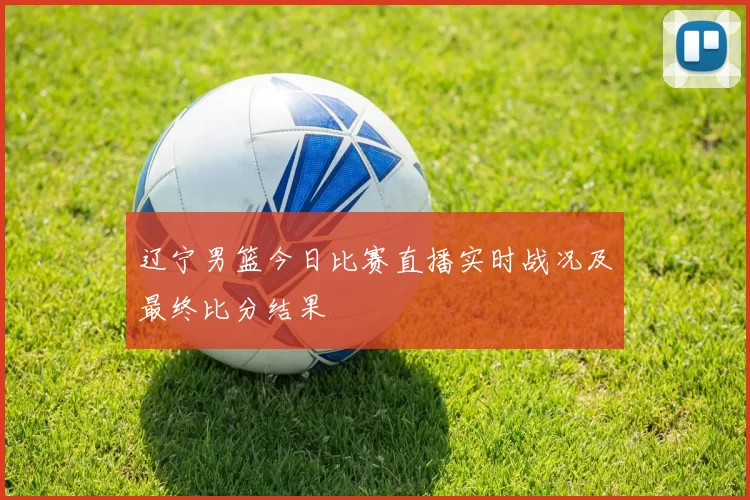 辽宁男篮今日比赛直播实时战况及最终比分结果