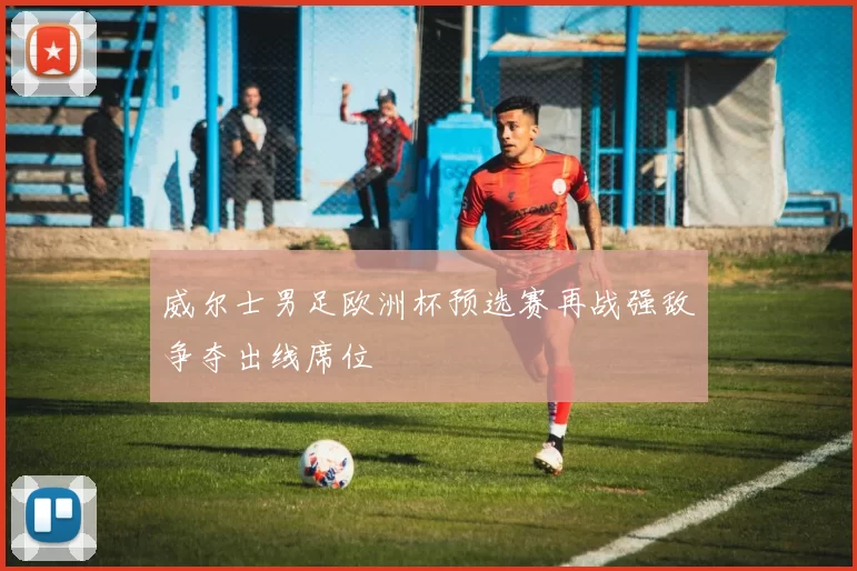 威尔士男足欧洲杯预选赛再战强敌争夺出线席位