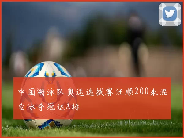 中国游泳队奥运选拔赛汪顺200米混合泳夺冠达A标