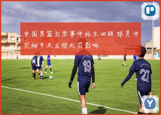 中国男篮打架事件始末回顾 球员冲突细节及后续处罚影响