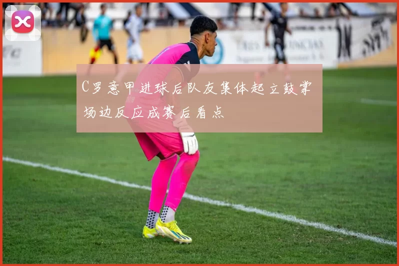 C罗意甲进球后队友集体起立鼓掌 场边反应成赛后看点