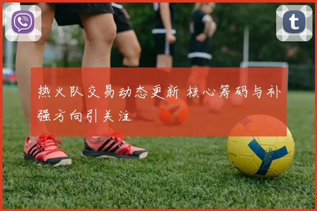 热火队交易动态更新 核心筹码与补强方向引关注
