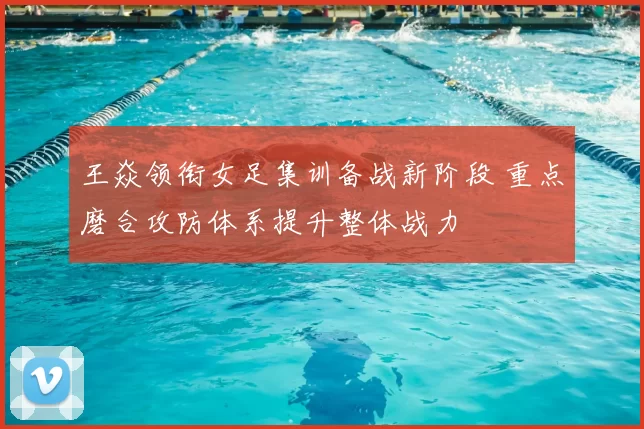 王焱领衔女足集训备战新阶段 重点磨合攻防体系提升整体战力