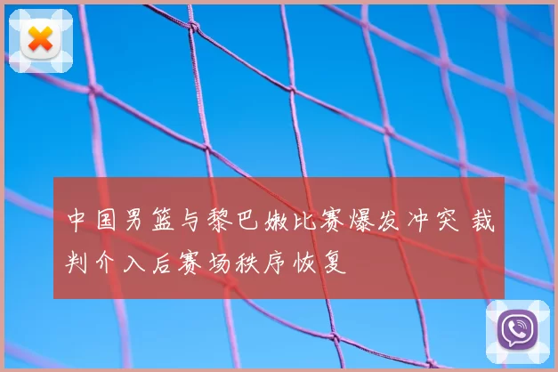 中国男篮与黎巴嫩比赛爆发冲突 裁判介入后赛场秩序恢复
