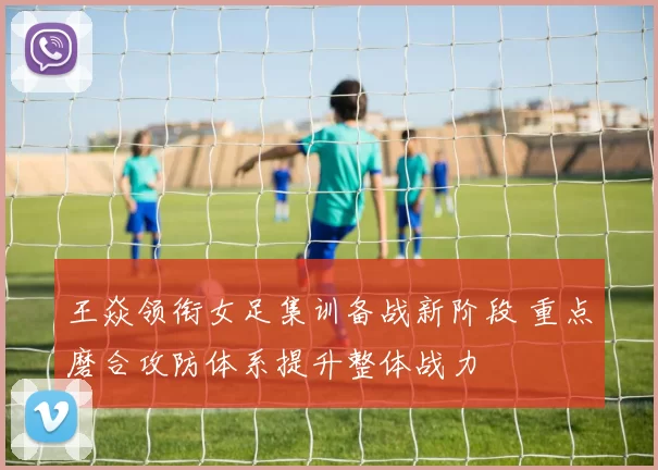王焱领衔女足集训备战新阶段 重点磨合攻防体系提升整体战力