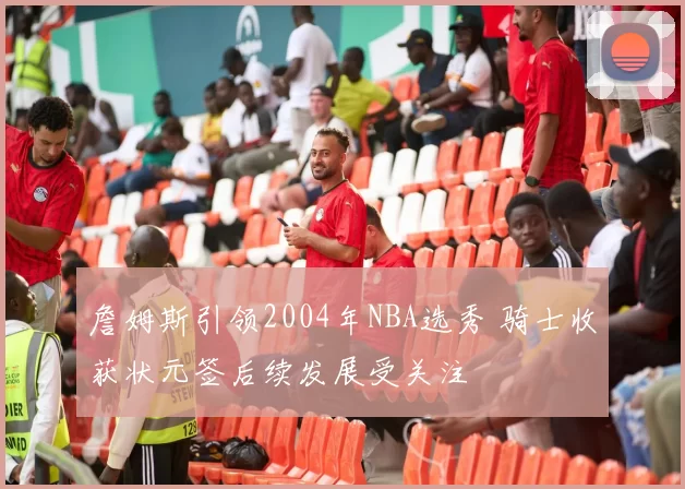 詹姆斯引领2004年NBA选秀 骑士收获状元签后续发展受关注