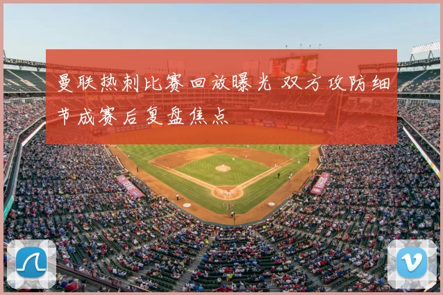曼联热刺比赛回放曝光 双方攻防细节成赛后复盘焦点