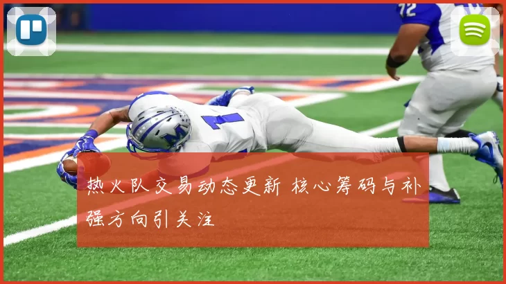 热火队交易动态更新 核心筹码与补强方向引关注