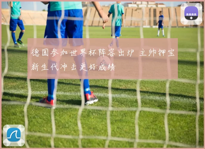 德国参加世界杯阵容出炉 主帅押宝新生代冲击更好成绩