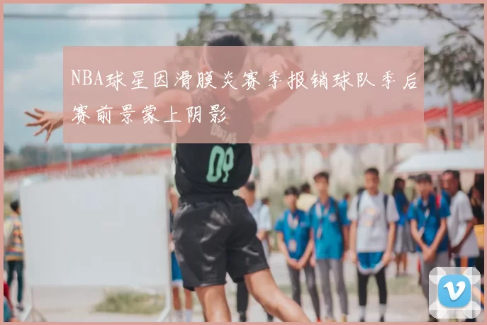 NBA球星因滑膜炎赛季报销球队季后赛前景蒙上阴影