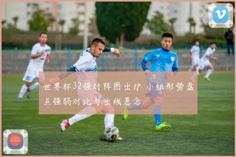 世界杯32强对阵图出炉 小组形势盘点强弱对比与出线悬念