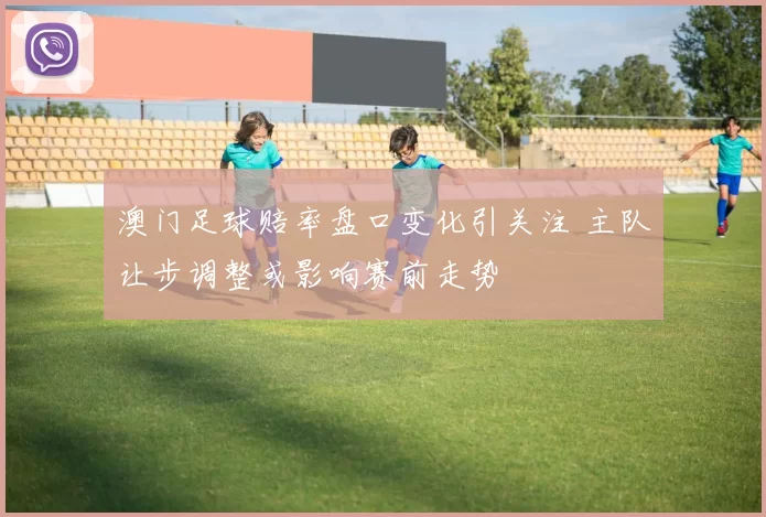 澳门足球赔率盘口变化引关注 主队让步调整或影响赛前走势