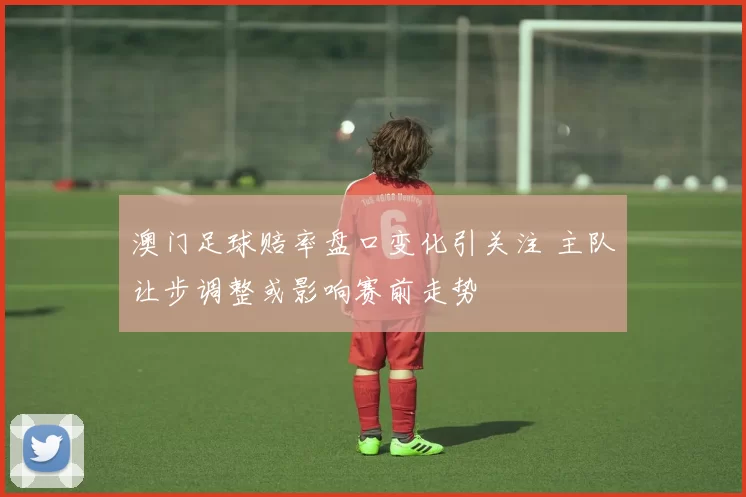 澳门足球赔率盘口变化引关注 主队让步调整或影响赛前走势