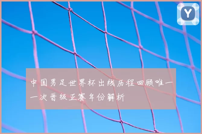 中国男足世界杯出线历程回顾唯一一次晋级正赛年份解析