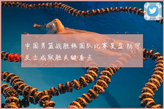中国男篮战胜韩国队比赛复盘 防守反击成取胜关键看点
