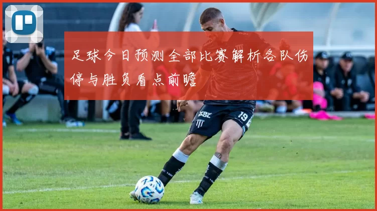 足球今日预测全部比赛解析各队伤停与胜负看点前瞻