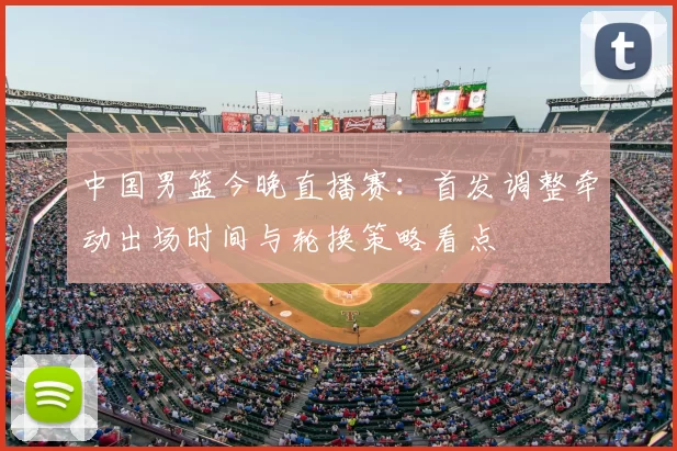 中国男篮今晚直播赛：首发调整牵动出场时间与轮换策略看点