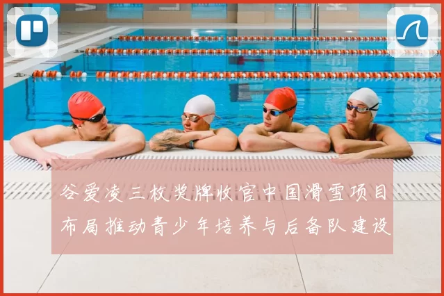 谷爱凌三枚奖牌收官中国滑雪项目布局推动青少年培养与后备队建设