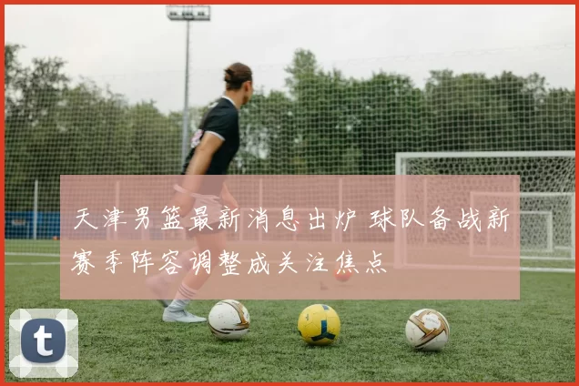 天津男篮最新消息出炉 球队备战新赛季阵容调整成关注焦点