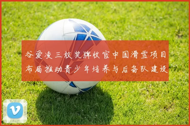 谷爱凌三枚奖牌收官中国滑雪项目布局推动青少年培养与后备队建设