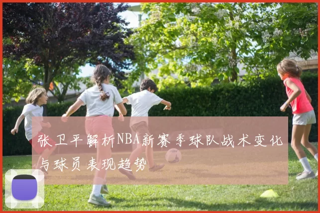 张卫平解析NBA新赛季球队战术变化与球员表现趋势
