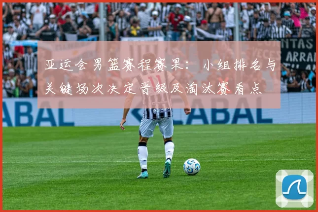 亚运会男篮赛程赛果：小组排名与关键场次决定晋级及淘汰赛看点