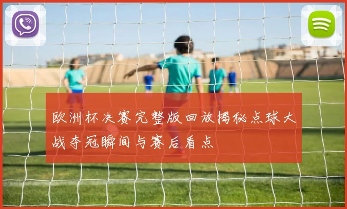 欧洲杯决赛完整版回放揭秘点球大战夺冠瞬间与赛后看点