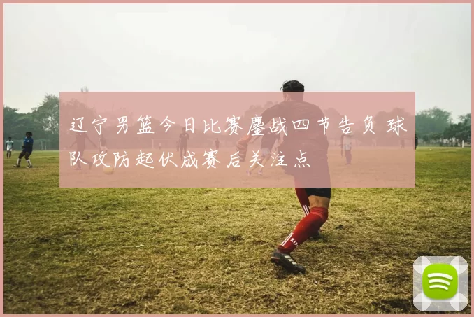 辽宁男篮今日比赛鏖战四节告负 球队攻防起伏成赛后关注点