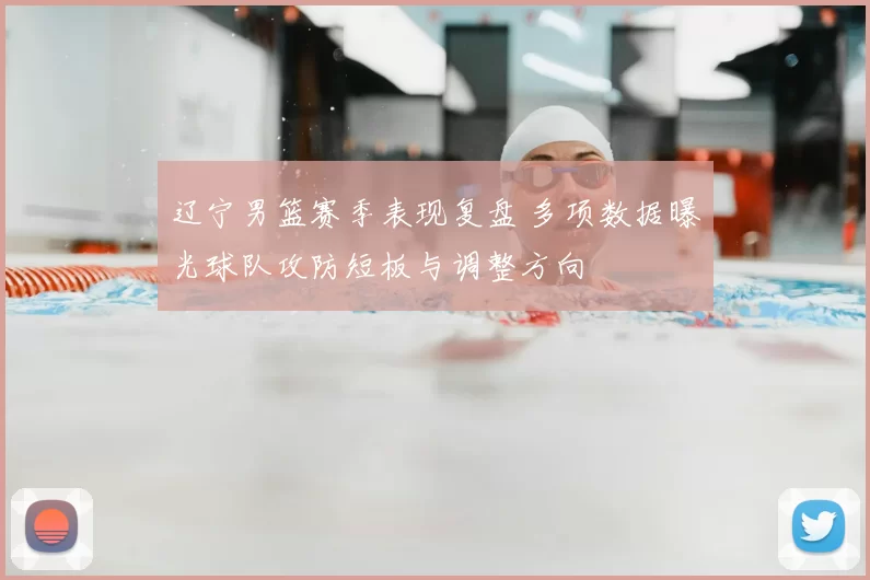 辽宁男篮赛季表现复盘 多项数据曝光球队攻防短板与调整方向