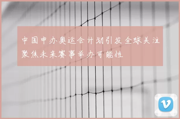 中国申办奥运会计划引发全球关注聚焦未来赛事举办可能性