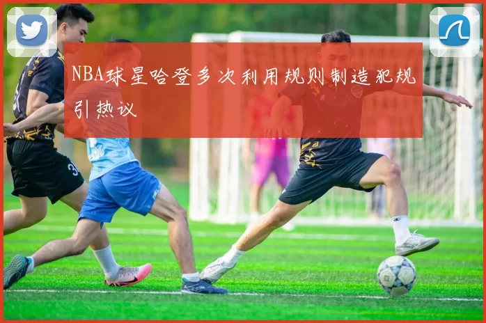 NBA球星哈登多次利用规则制造犯规引热议