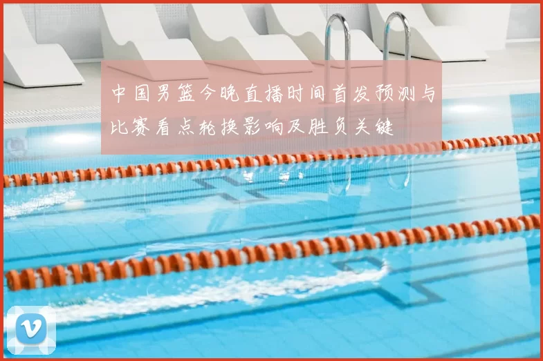 中国男篮今晚直播时间首发预测与比赛看点轮换影响及胜负关键