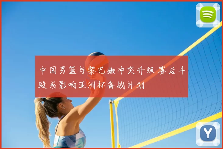 中国男篮与黎巴嫩冲突升级 赛后斗殴或影响亚洲杯备战计划