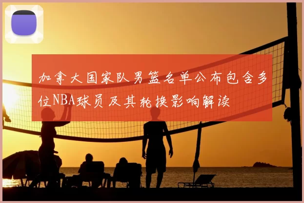 加拿大国家队男篮名单公布包含多位NBA球员及其轮换影响解读