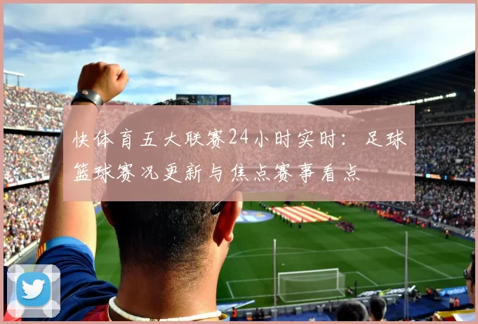 快体育五大联赛24小时实时：足球篮球赛况更新与焦点赛事看点