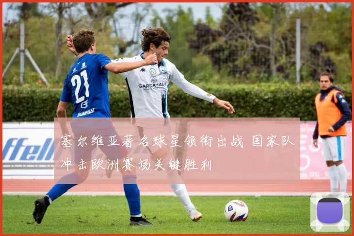 塞尔维亚著名球星领衔出战 国家队冲击欧洲赛场关键胜利