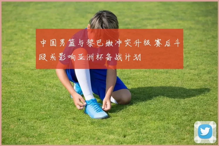 中国男篮与黎巴嫩冲突升级 赛后斗殴或影响亚洲杯备战计划